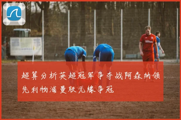超算分析英超冠军争夺战阿森纳领先利物浦曼联无缘争冠