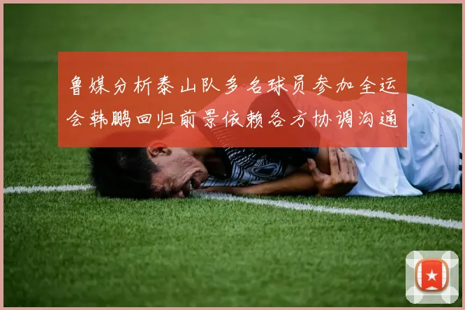 鲁媒分析泰山队多名球员参加全运会韩鹏回归前景依赖各方协调沟通