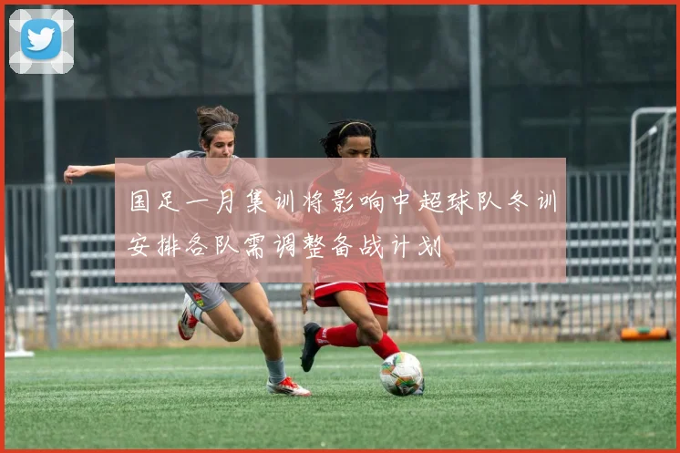 国足一月集训将影响中超球队冬训安排各队需调整备战计划