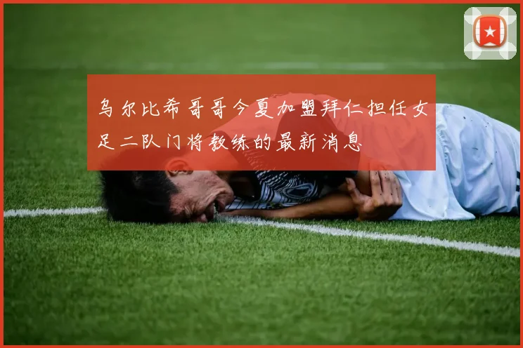 乌尔比希哥哥今夏加盟拜仁担任女足二队门将教练的最新消息