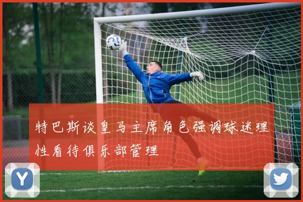 特巴斯谈皇马主席角色强调球迷理性看待俱乐部管理