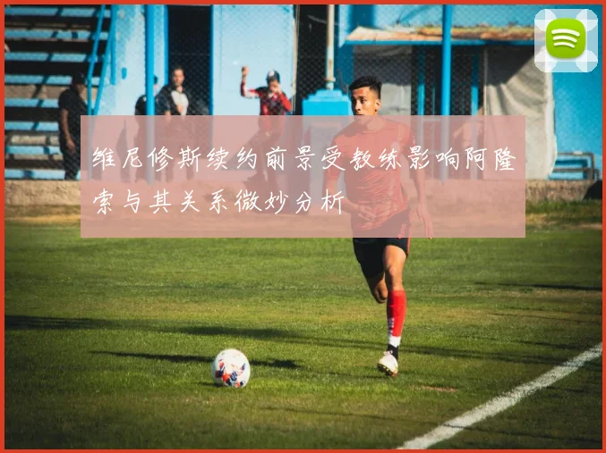 维尼修斯续约前景受教练影响阿隆索与其关系微妙分析