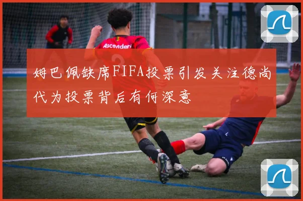 姆巴佩缺席FIFA投票引发关注德尚代为投票背后有何深意