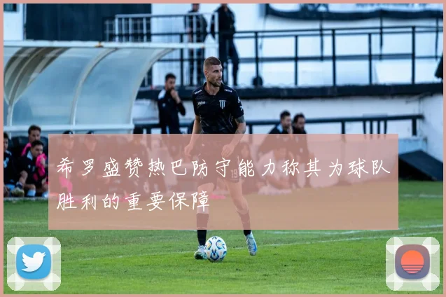 希罗盛赞热巴防守能力称其为球队胜利的重要保障