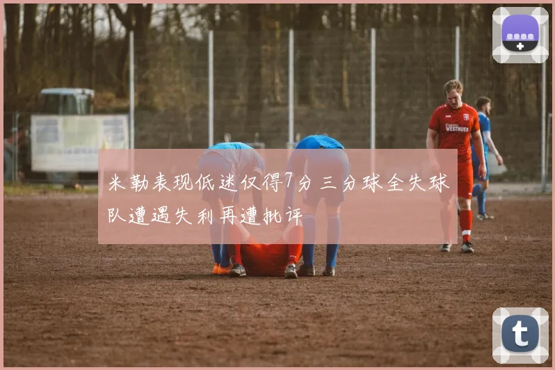 米勒表现低迷仅得7分三分球全失球队遭遇失利再遭批评