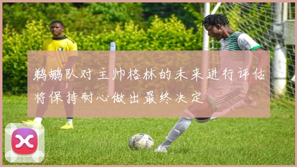 鹈鹕队对主帅格林的未来进行评估将保持耐心做出最终决定