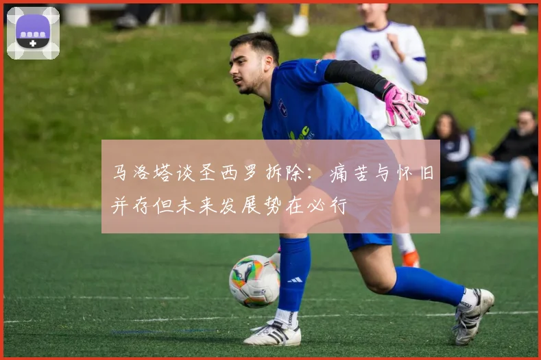马洛塔谈圣西罗拆除：痛苦与怀旧并存但未来发展势在必行