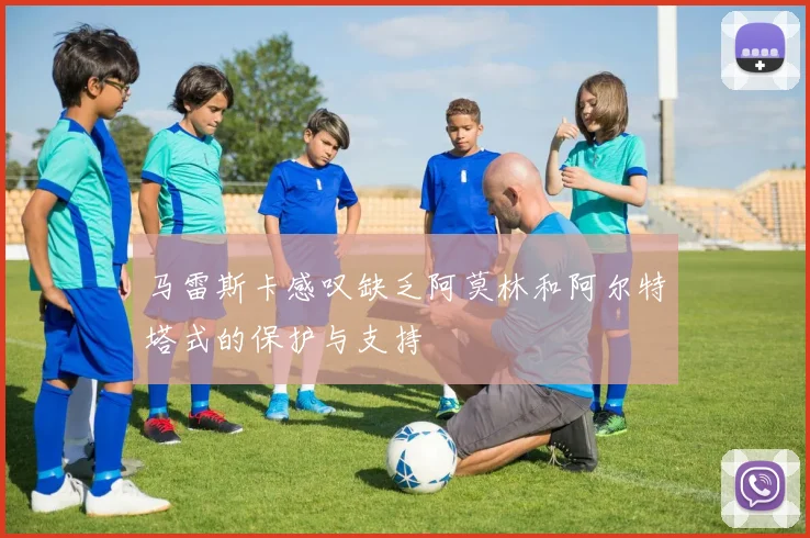 马雷斯卡感叹缺乏阿莫林和阿尔特塔式的保护与支持