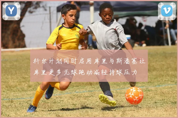 科尔计划同时启用库里与斯潘塞让库里更多无球跑动减轻持球压力