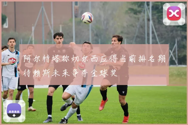阿尔特塔称切尔西应得当前排名期待赖斯未来争夺金球奖