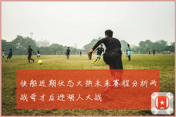 快船近期状态火热未来赛程分析两战奇才后迎湖人大战