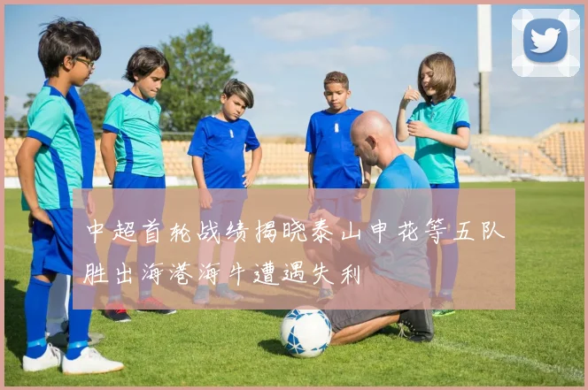 中超首轮战绩揭晓泰山申花等五队胜出海港海牛遭遇失利