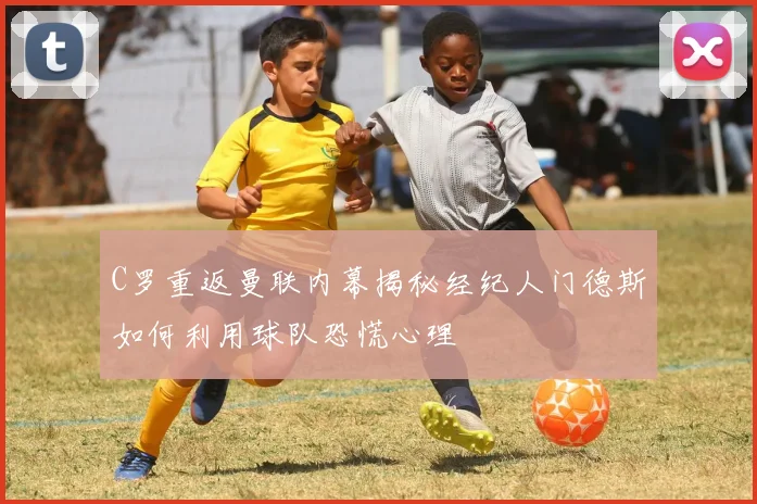 C罗重返曼联内幕揭秘经纪人门德斯如何利用球队恐慌心理