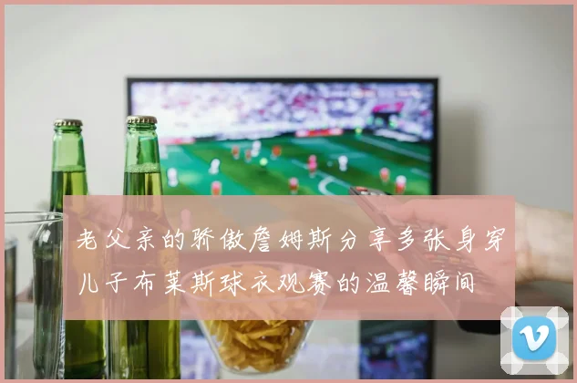 老父亲的骄傲詹姆斯分享多张身穿儿子布莱斯球衣观赛的温馨瞬间
