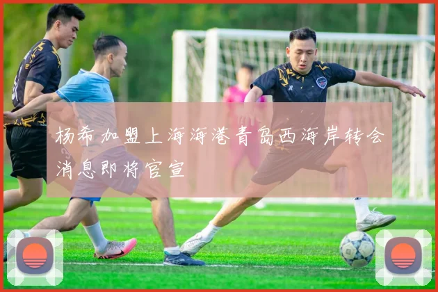 杨希加盟上海海港青岛西海岸转会消息即将官宣