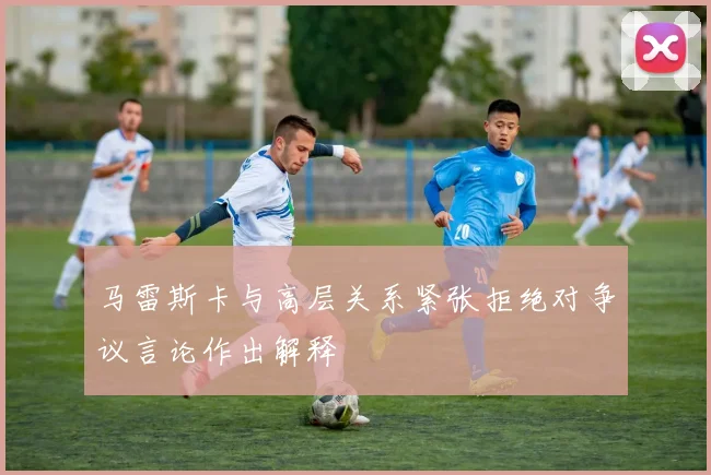 马雷斯卡与高层关系紧张拒绝对争议言论作出解释