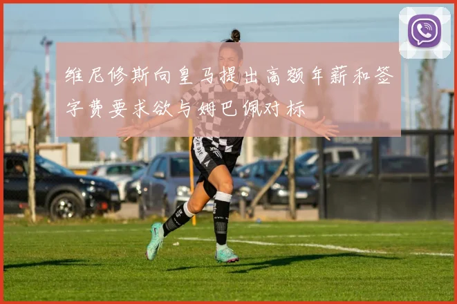 维尼修斯向皇马提出高额年薪和签字费要求欲与姆巴佩对标