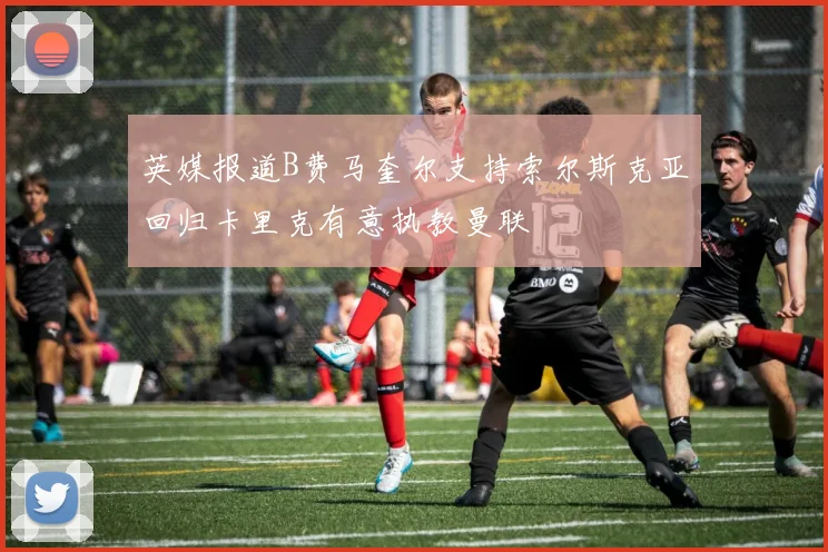 英媒报道B费马奎尔支持索尔斯克亚回归卡里克有意执教曼联