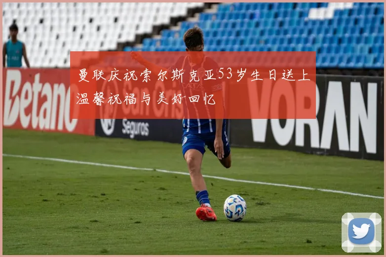 曼联庆祝索尔斯克亚53岁生日送上温馨祝福与美好回忆