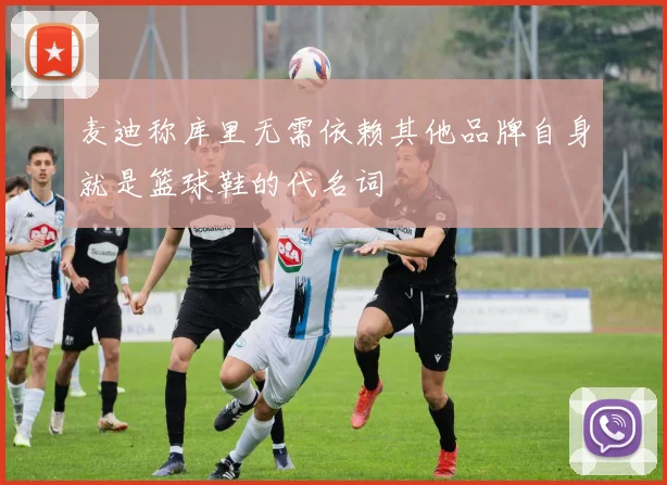 麦迪称库里无需依赖其他品牌自身就是篮球鞋的代名词
