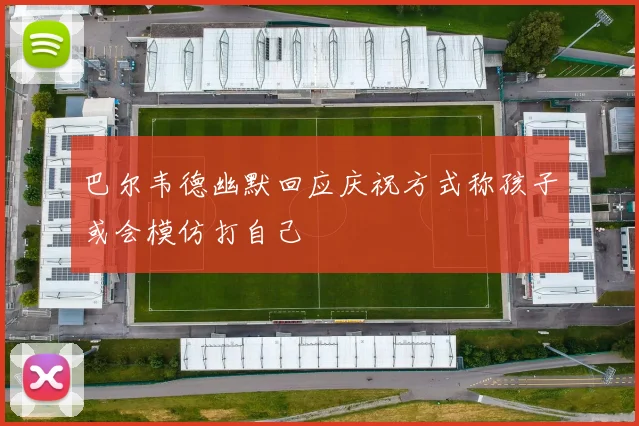 巴尔韦德幽默回应庆祝方式称孩子或会模仿打自己