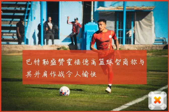 巴特勒盛赞霍福德高篮球智商称与其并肩作战令人愉快