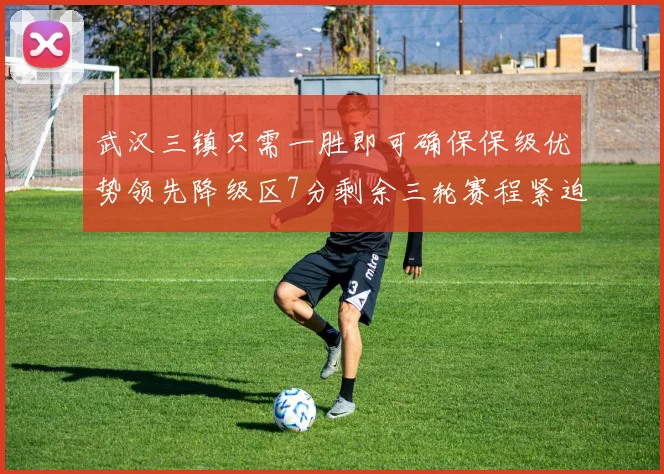 武汉三镇只需一胜即可确保保级优势领先降级区7分剩余三轮赛程紧迫