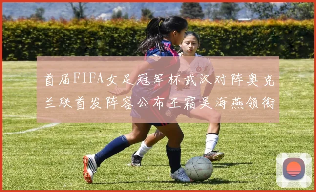 首届FIFA女足冠军杯武汉对阵奥克兰联首发阵容公布王霜吴海燕领衔出战