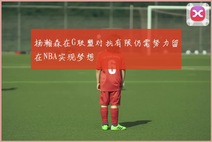 杨瀚森在G联盟对抗有限仍需努力留在NBA实现梦想
