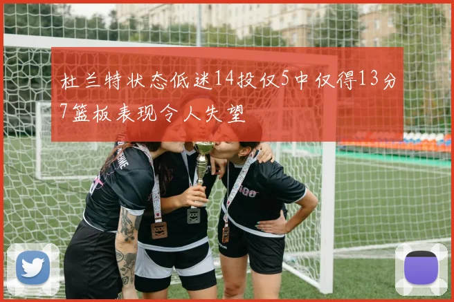 杜兰特状态低迷14投仅5中仅得13分7篮板表现令人失望