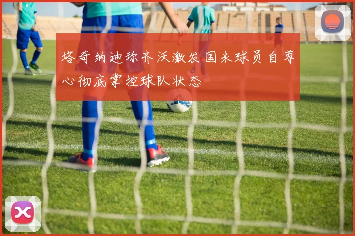 塔奇纳迪称齐沃激发国米球员自尊心彻底掌控球队状态