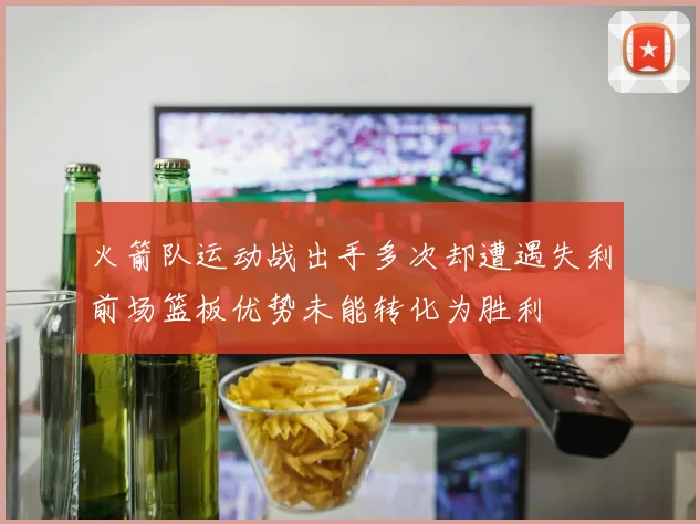 火箭队运动战出手多次却遭遇失利前场篮板优势未能转化为胜利