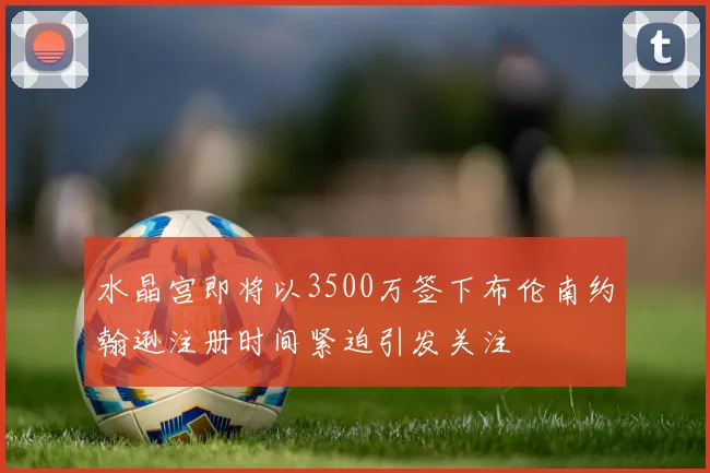 水晶宫即将以3500万签下布伦南约翰逊注册时间紧迫引发关注