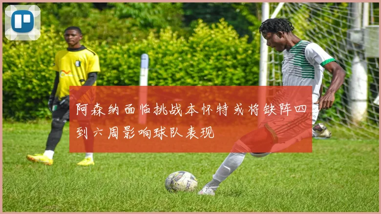 阿森纳面临挑战本怀特或将缺阵四到六周影响球队表现