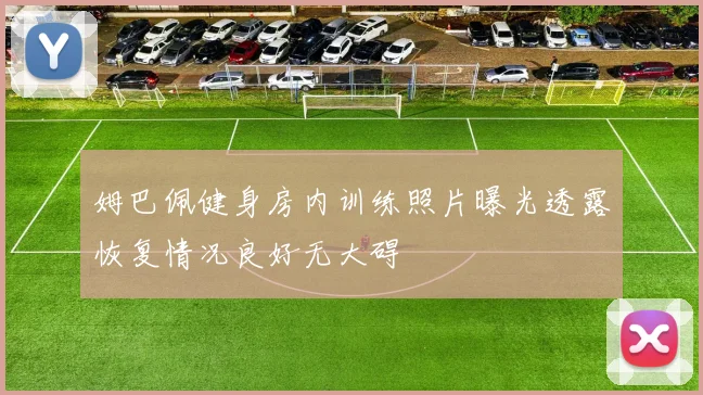 姆巴佩健身房内训练照片曝光透露恢复情况良好无大碍