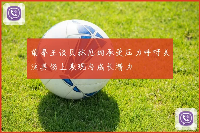 前拳王谈贝林厄姆承受压力呼吁关注其场上表现与成长潜力